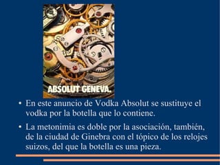 ● En este anuncio de Vodka Absolut se sustituye el
vodka por la botella que lo contiene.
● La metonimia es doble por la asociación, también,
de la ciudad de Ginebra con el tópico de los relojes
suizos, del que la botella es una pieza.
 
