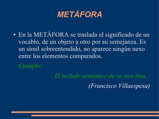 METÁFORA
● En la METÁFORA se traslada el significado de un
vocablo, de un objeto a otro por su semejanza. Es
un símil sobreentendido, no aparece ningún nexo
entre los elementos comparados.
Ejemplo:
El teclado armónico de su risa fina...
(Francisco Villaespesa)
 