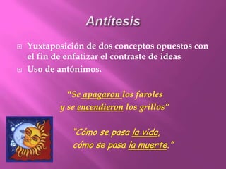 AntítesisYuxtaposición de dos conceptos opuestos con el fin de enfatizar el contraste de ideas.Uso de antónimos.“Se apagaron los faroles y se encendieron los grillos”“Cómo se pasa la vida,      cómo se pasa la muerte.”