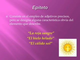 EpítetoConsiste en el empleo de adjetivos precisos,  pero se designa alguna característica obvia del elemento que describe. “La roja sangre”“El hielo helado”“El cálido sol”