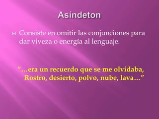 AsíndetonConsiste en omitir las conjunciones para dar viveza o energía al lenguaje.“…era un recuerdo que se me olvidaba,Rostro, desierto, polvo, nube, lava…”