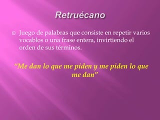 RetruécanoJuego de palabras que consiste en repetir varios vocablos o una frase entera, invirtiendo el orden de sus términos. “Me dan lo que me piden y me piden lo que me dan”