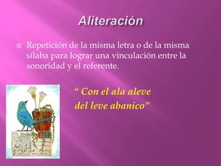 Aliteración Repetición de la misma letra o de la misma sílaba para lograr una vinculación entre la sonoridad y el referente.“ Con el ala aleve del leve abanico”