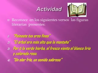 Actividad Reconoce  en los siguientes versos  las figuras literarias  presentes:“Peinaste tus oros finos”“El árbol era más alto que la montaña”Por ti la verde hierba, el fresco viento el blanco lirio y colorada rosa.“Un olor frío, un sonido sabroso”