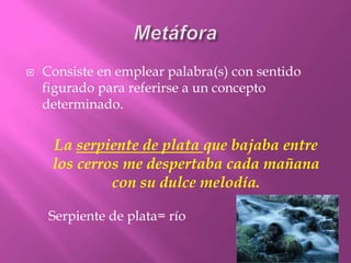 MetáforaConsiste en emplear palabra(s) con sentido figurado para referirse a un concepto determinado.La serpiente de plata que bajaba entre los cerros me despertaba cada mañana con su dulce melodía.Serpiente de plata= río