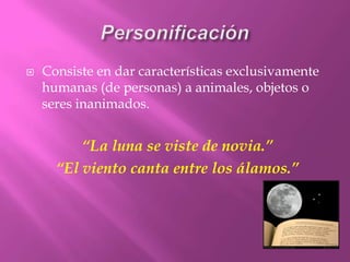 Personificación Consiste en dar características exclusivamente humanas (de personas)a animales, objetos o seres inanimados.“La luna se viste de novia.”“El viento canta entre los álamos.”