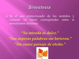 SinestesiaEs el uso entrecruzado de los sentidos y consiste en hacer corresponder entre sí sensaciones distintas.“Su mirada es dulce.”“Sus ásperas palabras me hirieron.”“Un suave paisaje de otoño.”