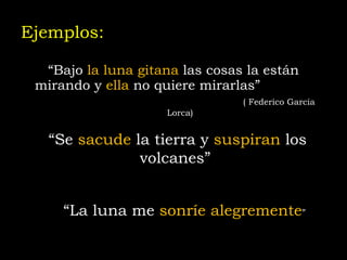 Ejemplos: “ Bajo  la luna gitana  las cosas la están mirando y  ella  no quiere mirarlas”   ( Federico García Lorca) “ Se  sacude  la tierra y  suspiran  los volcanes”  “ La luna me  sonríe alegremente ” 