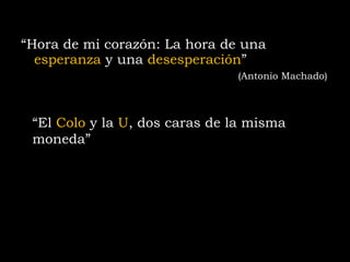“ Hora de mi corazón: La hora de una  esperanza   y  una  desesperación ”                   (Antonio Machado)  “ El  Colo  y la  U , dos caras de la misma moneda” 