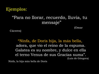 Ejemplos:  “ Para no llorar, recuerdo, lluvia, tu mensaje”     (Omar Cáceres)   “ Ninfa, de Doris hija, la más bella,  adora, que vio el reino de la espuma. Galatea es su nombre, y dulce en ella el terno Venus de sus Gracias suma”.   (Luís de Góngora) Ninfa, la hija más bella de Doris 
