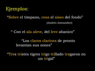 Ejemplos: “ Sobre  el tímpano,  cesa  el  siseo  del fondo”   (Andrés Anwandter)   “  Con el  ala aleve , del  leve  abanico” (Rubén Darío)  “ Los  claros clarines  de pronto levantan sus sones”  (Rubén Darío) “ Tre s  tri stes tigres  tri go  tri llado  tra garon en un  tri gal” 