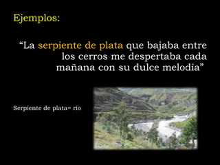 Ejemplos: “ La  serpiente de plata  que bajaba entre los cerros me despertaba cada mañana con su dulce melodía”   Serpiente de plata= río 
