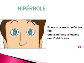 HIPÉRBOLE
Érase una vez un niño tan
feo,
que al mirarse al espejo
murió del horror.