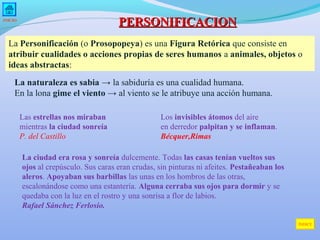 PERSONIFICACION

INICIO

La Personificación (o Prosopopeya) es una Figura Retórica que consiste en
atribuir cualidades o acciones propias de seres humanos a animales, objetos o
ideas abstractas:
La naturaleza es sabia → la sabiduría es una cualidad humana.
En la lona gime el viento → al viento se le atribuye una acción humana.
Las estrellas nos miraban
mientras la ciudad sonreía
P. del Castillo

Los invisibles átomos del aire
en derredor palpitan y se inflaman.
Bécquer,Rimas

La ciudad era rosa y sonreía dulcemente. Todas las casas tenían vueltos sus
ojos al crepúsculo. Sus caras eran crudas, sin pinturas ni afeites. Pestañeaban los
aleros. Apoyaban sus barbillas las unas en los hombros de las otras,
escalonándose como una estantería. Alguna cerraba sus ojos para dormir y se
quedaba con la luz en el rostro y una sonrisa a flor de labios.
Rafael Sánchez Ferlosio.
ÍNDICE

 
