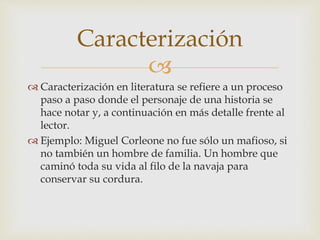
 Caracterización en literatura se refiere a un proceso
paso a paso donde el personaje de una historia se
hace notar y, a continuación en más detalle frente al
lector.
 Ejemplo: Miguel Corleone no fue sólo un mafioso, si
no también un hombre de familia. Un hombre que
caminó toda su vida al filo de la navaja para
conservar su cordura.
Caracterización
 