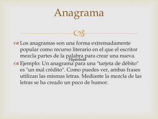 
 Los anagramas son una forma extremadamente
popular como recurso literario en el que el escritor
mezcla partes de la palabra para crear una nueva.
 Ejemplo: Un anagrama para una "tarjeta de débito"
es "un mal crédito". Como puedes ver, ambas frases
utilizan las mismas letras. Mediante la mezcla de las
letras se ha creado un poco de humor.
Anagrama
Hipérbole
 
