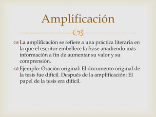 
 La amplificación se refiere a una práctica literaria en
la que el escritor embellece la frase añadiendo más
información a fin de aumentar su valor y su
comprensión.
 Ejemplo: Oración original: El documento original de
la tesis fue difícil. Después de la amplificación: El
papel de la tesis era difícil.
Amplificación
 