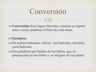 
 Conversión: Esta figura literaria, consiste en repetir
una o varias palabras al final de cada frase.
 Ejemplos:
 De padres ladrones, críense con ladrones, estudian
para ladrones.
 Son palabras que brotan de tus labios, que se
pronuncian en tus labios y se escapan de tus labios.
Conversión
 