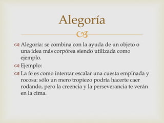 
 Alegoría: se combina con la ayuda de un objeto o
una idea más corpórea siendo utilizada como
ejemplo.
 Ejemplo:
 La fe es como intentar escalar una cuesta empinada y
rocosa: sólo un mero tropiezo podría hacerte caer
rodando, pero la creencia y la perseverancia te verán
en la cima.
Alegoría
 