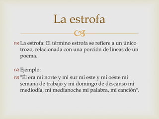 
 La estrofa: El término estrofa se refiere a un único
trozo, relacionada con una porción de líneas de un
poema.
 Ejemplo:
 "Él era mi norte y mi sur mi este y mi oeste mi
semana de trabajo y mi domingo de descanso mi
mediodía, mi medianoche mi palabra, mi canción".
La estrofa
 