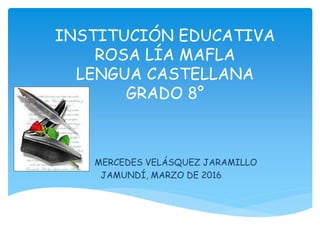 INSTITUCIÓN EDUCATIVA
ROSA LÍA MAFLA
LENGUA CASTELLANA
GRADO 8°
MERCEDES VELÁSQUEZ JARAMILLO
JAMUNDÍ, MARZO DE 2016
 