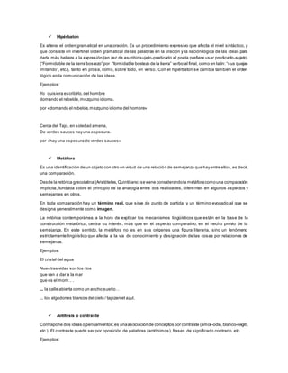  Hipérbaton
Es alterar el orden gramatical en una oración. Es un procedimiento expresivo que afecta el nivel sintáctico, y
que consiste en invertir el orden gramatical de las palabras en la oración y la ilación lógica de las ideas para
darle más belleza a la expresión (en vez de escribir sujeto-predicado el poeta prefiere usar predicado-sujeto).
(“Formidable de la tierra bostezo” por “formidable bostezo de la tierra” verbo al final, como en latín: “sus quejas
imitando”, etc.), tanto en prosa, como, sobre todo, en verso. Con el hipérbaton se cambia también el orden
lógico en la comunicación de las ideas.
Ejemplos:
Yo quisiera escribirlo,del hombre
domando el rebelde,mezquino idioma.
por «domando el rebelde,mezquino idioma del hombre»
Cerca del Tajo, en soledad amena,
De verdes sauces hayuna espesura.
por «hay una espesura de verdes sauces»
 Metáfora
Es una identificación de un objeto con otro en virtud de una relación de semejanza que hayentre ellos,es decir,
una comparación.
Desde la retórica grecolatina (Aristóteles,Quintiliano) seviene considerandola metáforacomouna comparación
implícita, fundada sobre el principio de la analogía entre dos realidades, diferentes en algunos aspectos y
semejantes en otros.
En toda comparación hay un término real, que sirve de punto de partida, y un término evocado al que se
designa generalmente como imagen.
La retórica contemporánea, a la hora de explicar los mecanismos lingüísticos que están en la base de la
construcción metafórica, centra su interés, más que en el aspecto comparativo, en el hecho previo de la
semejanza. En este sentido, la metáfora no es en sus orígenes una figura literaria, sino un fenómeno
estrictamente lingüístico que afecta a la vía de conocimiento y designación de las cosas por relaciones de
semejanza.
Ejemplos:
El cristal del agua
Nuestras vidas son los ríos
que van a dar a la mar
que es el morir.. .
... la calle abierta como un ancho sueño…
... los algodones blancos del cielo / tapizan el azul.
 Antítesis o contraste
Contrapone dos ideas o pensamientos;es unaasociación de conceptos por contraste (amor-odio,blanco-negro,
etc.). El contraste puede ser por oposición de palabras (antónimos), frases de significado contrario, etc.
Ejemplos:
 