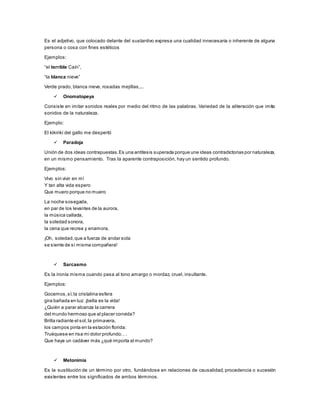 Es el adjetivo, que colocado delante del sustantivo expresa una cualidad innecesaria o inherente de alguna
persona o cosa con fines estéticos
Ejemplos:
“el terrible Caín”,
“la blanca nieve”
Verde prado, blanca nieve, rosadas mejillas,...
 Onomatopeya
Consiste en imitar sonidos reales por medio del ritmo de las palabras. Variedad de la aliteración que imita
sonidos de la naturaleza.
Ejemplo:
El kikirikí del gallo me despertó
 Paradoja
Unión de dos ideas contrapuestas.Es una antítesis superada porque une ideas contradictorias por naturaleza,
en un mismo pensamiento. Tras la aparente contraposición, hay un sentido profundo.
Ejemplos:
Vivo sin vivir en mí
Y tan alta vida espero
Que muero porque no muero
La noche sosegada,
en par de los levantes de la aurora,
la música callada,
la soledad sonora,
la cena que recrea y enamora.
¡Oh, soledad,que a fuerza de andar sola
se siente de sí misma compañera!
 Sarcasmo
Es la ironía misma cuando pasa al tono amargo o mordaz, cruel, insultante.
Ejemplos:
Gocemos,sí;la cristalina esfera
gira bañada en luz: ¡bella es la vida!
¿Quién a parar alcanza la carrera
del mundo hermoso que al placer convida?
Brilla radiante el sol,la primavera,
los campos pinta en la estación florida:
Truéquese en risa mi dolor profundo.. .
Que haya un cadáver más ¿qué importa al mundo?
 Metonimia
Es la sustitución de un término por otro, fundándose en relaciones de causalidad, procedencia o sucesión
existentes entre los significados de ambos términos.
 
