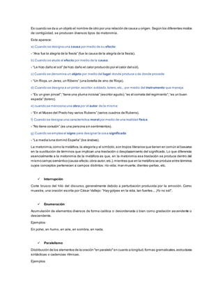 Es cuando se da a un objeto el nombre de otro por una relación de causa u origen. Según los diferentes modos
de contigüidad, se producen diversos tipos de metonimia.
Esta aparece:
a) Cuando se designa una causa por medio de su efecto:
- “Ana fue la alegría de la fiesta” (fue la causa de la alegría de la fiesta).
b) Cuando se alude al efecto por medio de la causa:
- “Le hizo daño el sol” (le hizo daño el calor producido por el calor del sol).
c) Cuando se denomina un objeto por medio del lugar donde produce o de donde procede:
- “Un Rioja,un Jerez, un Ribeiro” (una botella de vino de Rioja).
d) Cuando se designa a un pintor,escritor,soldado,torero,etc., por medio del instrumento que maneja:
- “Es un gran pincel”;“tiene una pluma incisiva” (escritor agudo);“es el corneta del regimiento”;“es un buen
espada” (torero).
e) cuando se menciona una obra por el autor de la misma:
- “En el Museo del Prado hay varios Rubens” (varios cuadros de Rubens).
f) Cuando se designa una característica moralpor medio de una realidad física:
- “No tiene corazón” (es una persona sin sentimientos).
g) Cuando se emplea el signo para designar la cosa significada:
- “La media luna dominó España” (los árabes).
La metonimia,como la metáfora,la alegoría y el símbolo,son tropos literarios que tienen en común el basarse
en la sustitución de términos que implican una traslación o desplazamiento del significado. Lo que diferencia
esencialmente a la metonimia de la metáfora es que, en la metonimia esa traslación se produce dentro del
mismocampo semántico(causa-efecto,obra-autor,etc.),mientras que en la metáfora se produce entre términos
cuyos conceptos pertenecen a campos distintos: río-vida; mar-muerte; dientes-perlas, etc.
 Interrupción
Corte brusco del hilo del discurso, generalmente debido a perturbación producida por la emoción. Como
muestra, una oración escrita por César Vallejo: “Hay golpes en la vida, tan fuertes... ¡Yo no sé!”.
 Enumeración
Acumulación de elementos diversos de forma caótica o desordenada o bien como gradación ascendente o
descendente.
Ejemplos:
En polvo, en humo, en aire, en sombra, en nada.
 Paralelismo
Distribución de los elementos de la oración "en paralelo"en cuanto a longitud,formas gramaticales,estructuras
sintácticas o cadencias rítmicas.
Ejemplos
 