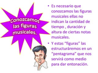 • Es necesario que
conozcamos las figuras
musicales ellas no
indican la cantidad de
tiempo , duración y
altura de ciertas notas
musicales.
• Y estas “figuras” las
estructuráremos en un
“pentagrama” que nos
servirá como medio
para dar entonación.