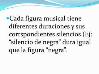 Cada figura musical tiene
diferentes duraciones y sus
corrspondientes silencios (Ej:
“silencio de negra” dura igual
que la figura “negra”.