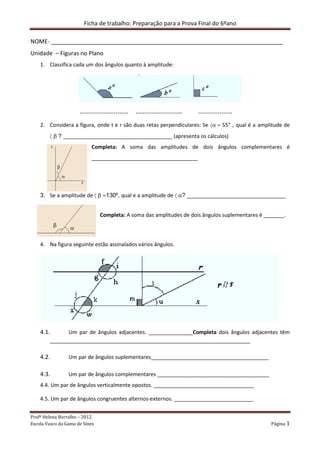 Ficha de trabalho: Preparação para a Prova Final do 6ºano

NOME- ________________________________________________________________________
Unidade – Figuras no Plano
    1. Classifica cada um dos ângulos quanto à amplitude:




                      ………………………              ……………………..               ……………….

    2. Considera a figura, onde t e r são duas retas perpendiculares: Se 〈α = 55° , qual é a amplitude de
        〈 β ? _____________________________________ (apresenta os cálculos)
                           Completa: A soma das amplitudes de dois ângulos complementares é
                           ____________________________________




    3. Se a amplitude de 〈 β =130º, qual e a amplitude de 〈 α? ______________________________


                                Completa: A soma das amplitudes de dois ângulos suplementares é _______.



    4. Na figura seguinte estão assinalados vários ângulos.




    4.1.      Um par de ângulos adjacentes. _______________Completa dois ângulos adjacentes têm
        ____________________________________________________________________

    4.2.         Um par de ângulos suplementares________________________________________

    4.3.         Um par de ângulos complementares ______________________________________
    4.4. Um par de ângulos verticalmente opostos. __________________________________

    4.5. Um par de ângulos congruentes alternos-externos. ___________________________


Profª Helena Borralho – 2012
Escola Vasco da Gama de Sines                                                                     Página 1
 