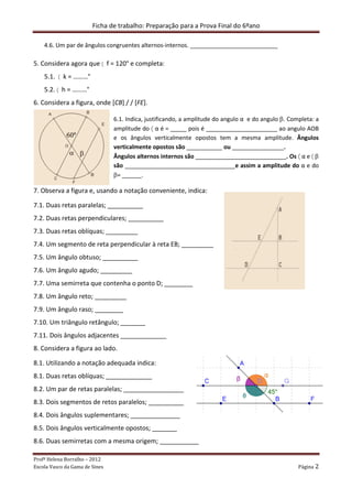 Ficha de trabalho: Preparação para a Prova Final do 6ºano
Profª Helena Borralho – 2012
Escola Vasco da Gama de Sines Página 2
4.6. Um par de ângulos congruentes alternos-internos. ___________________________
5. Considera agora que 〈 f = 120° e completa:
5.1. 〈 k = ………°
5.2. 〈 h = ………°
6. Considera a figura, onde [CB] / / [FE].
6.1. Indica, justificando, a amplitude do angulo α e do angulo β. Completa: a
amplitude do 〈 α é = _____ pois é ______________________ ao angulo AOB
e os ângulos verticalmente opostos tem a mesma amplitude. Ângulos
verticalmente opostos são ___________ ou ________________.
Ângulos alternos internos são ____________________________. Os 〈 α e 〈 β
são __________________________________e assim a amplitude do α e do
β= ______.
7. Observa a figura e, usando a notação conveniente, indica:
7.1. Duas retas paralelas; __________
7.2. Duas retas perpendiculares; __________
7.3. Duas retas oblíquas; _________
7.4. Um segmento de reta perpendicular à reta EB; _________
7.5. Um ângulo obtuso; __________
7.6. Um ângulo agudo; _________
7.7. Uma semirreta que contenha o ponto D; ________
7.8. Um ângulo reto; _________
7.9. Um ângulo raso; ________
7.10. Um triângulo retângulo; _______
7.11. Dois ângulos adjacentes _____________
8. Considera a figura ao lado.
8.1. Utilizando a notação adequada indica:
8.1. Duas retas oblíquas; _____________
8.2. Um par de retas paralelas; _________________
8.3. Dois segmentos de retos paralelos; __________
8.4. Dois ângulos suplementares; ______________
8.5. Dois ângulos verticalmente opostos; _______
8.6. Duas semirretas com a mesma origem; ___________
 