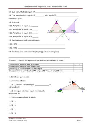 Ficha de trabalho: Preparação para a Prova Final do 6ºano
Profª Helena Borralho – 2012
Escola Vasco da Gama de Sines Página 3
8.7. Qual a amplitude do ângulo β? ______________________________________________
8.8. Qual a amplitude do ângulo α? __________ e do ângulo θ? _________________________
9. Observa a figura:
9.1. Determina:
9.1.1. A amplitude do ângulo CEA; _______
9.1.2. A amplitude do ângulo ECD; _______
9.1.3. A amplitude do ângulo CBD; _______
9.1.4. A amplitude do ângulo BCD; _______
9.2. Classifica quanto aos ângulos o triângulo:
9.2.1. [CEA]; _________________________________________________________
9.2.2. [BCD]; _________________________________________________________
9.3. Classifica quanto aos lados o triângulo [CEA] (justifica a tua resposta)
_______________________________________________________________________________________
_________________________________________________________________________
10. Classifica cada uma das seguintes afirmações como verdadeira (V) ou falsa (F).
a) Um triângulo retângulo pode ser isósceles. V F
b) Um triângulo retângulo pode ser equilátero.
c) Um triângulo equilátero pode ser obtusângulo.
d) Pode construir-se um triângulo [MAR] tal que: ‫ܣܯ‬തതതതത=7cm; ‫ܴܣ‬തതതത=4cm; ܴ‫ܯ‬തതതതത=3cm
11. Considera a figura ao lado.
11.1. Completa as frases:
11.1.1. “ Os ângulos e e f são ângulos _________________ do
triângulo [ABC].”
11.1.2. Um ângulo externo e o ângulo interno que lhe
corresponde são ___________________________________
11.2. Determina a amplitude do ângulo:
11.2.1. 〈 e
11.2.2. 〈 a
11.2.3. 〈 c
11.2.4. 〈 d
 
