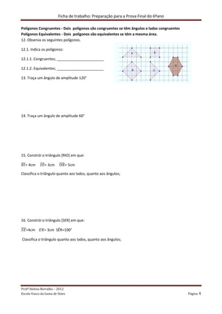 Ficha de trabalho: Preparação para a Prova Final do 6ºano
Profª Helena Borralho – 2012
Escola Vasco da Gama de Sines Página 4
Polígonos Congruentes - Dois polígonos são congruentes se têm ângulos e lados congruentes
Polígonos Equivalentes - Dois polígonos são equivalentes se têm a mesma área.
12. Observa os seguintes polígonos.
12.1. Indica os polígonos:
12.1.1. Congruentes; _______________________
12.1.2. Equivalentes; _______________________
13. Traça um ângulo de amplitude 120°
14. Traça um ângulo de amplitude 60°
15. Constrói o triângulo [RIO] em que:
ܴ‫ܫ‬തതത= 4cm ‫ܱܫ‬തതത= 3cm ܱܴതതതത= 5cm
Classifica o triângulo quanto aos lados, quanto aos ângulos;
16. Constrói o triângulo [SER] em que:
ܵ‫ܧ‬തതതത=4cm ‫=ܴܧ‬ 3cm SÊR=100°
Classifica o triângulo quanto aos lados, quanto aos ângulos;
 