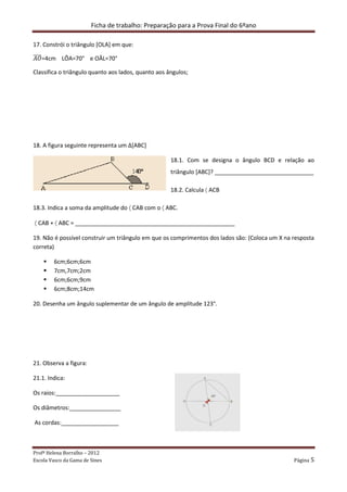 Ficha de trabalho: Preparação para a Prova Final do 6ºano
Profª Helena Borralho – 2012
Escola Vasco da Gama de Sines Página 5
17. Constrói o triângulo [OLA] em que:
‫ܱܣ‬തതതത=4cm LÔA=70° e OÂL=70°
Classifica o triângulo quanto aos lados, quanto aos ângulos;
18. A figura seguinte representa um ∆[ABC]
18.1. Com se designa o ângulo BCD e relação ao
triângulo [ABC]? _______________________________
18.2. Calcula 〈 ACB
18.3. Indica a soma da amplitude do 〈 CAB com o 〈 ABC.
〈 CAB + 〈 ABC = __________________________________________________
19. Não é possível construir um triângulo em que os comprimentos dos lados são: (Coloca um X na resposta
correta)
6cm;6cm;6cm
7cm,7cm;2cm
6cm;6cm;9cm
6cm;8cm;14cm
20. Desenha um ângulo suplementar de um ângulo de amplitude 123°.
21. Observa a figura:
21.1. Indica:
Os raios:____________________
Os diâmetros:________________
As cordas:__________________
 