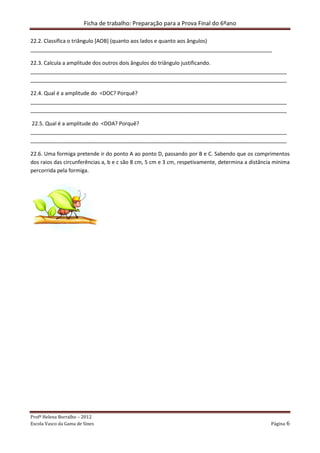 Ficha de trabalho: Preparação para a Prova Final do 6ºano
Profª Helena Borralho – 2012
Escola Vasco da Gama de Sines Página 6
22.2. Classifica o triângulo [AOB] (quanto aos lados e quanto aos ângulos)
__________________________________________________________________________________
22.3. Calcula a amplitude dos outros dois ângulos do triângulo justificando.
_______________________________________________________________________________________
_______________________________________________________________________________________
22.4. Qual é a amplitude do <DOC? Porquê?
_______________________________________________________________________________________
_______________________________________________________________________________________
22.5. Qual é a amplitude do <DOA? Porquê?
_______________________________________________________________________________________
_______________________________________________________________________________________
22.6. Uma formiga pretende ir do ponto A ao ponto D, passando por B e C. Sabendo que os comprimentos
dos raios das circunferências a, b e c são 8 cm, 5 cm e 3 cm, respetivamente, determina a distância mínima
percorrida pela formiga.
 