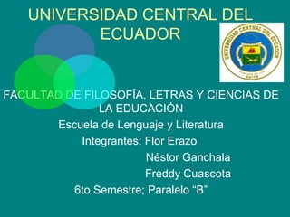 UNIVERSIDAD CENTRAL DEL
          ECUADOR


FACULTAD DE FILOSOFÍA, LETRAS Y CIENCIAS DE
               LA EDUCACIÓN
       Escuela de Lenguaje y Literatura
           Integrantes: Flor Erazo
                        Néstor Ganchala
                        Freddy Cuascota
          6to.Semestre; Paralelo “B”
 