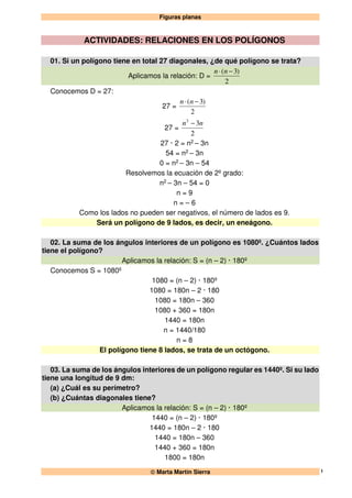 Figuras planas
 Marta Martín Sierra 1
ACTIVIDADES: RELACIONES EN LOS POLÍGONOS
01. Si un polígono tiene en total 27 diagonales, ¿de qué polígono se trata?
Aplicamos la relación: D =
2
)3( −⋅ nn
Conocemos D = 27:
27 =
2
)3( −⋅ nn
27 =
2
32
nn −
27 · 2 = n2 – 3n
54 = n2 – 3n
0 = n2 – 3n – 54
Resolvemos la ecuación de 2º grado:
n2 – 3n – 54 = 0
n = 9
n = – 6
Como los lados no pueden ser negativos, el número de lados es 9.
Será un polígono de 9 lados, es decir, un eneágono.
02. La suma de los ángulos interiores de un polígono es 1080º. ¿Cuántos lados
tiene el polígono?
Aplicamos la relación: S = (n – 2) · 180º
Conocemos S = 1080º
1080 = (n – 2) · 180º
1080 = 180n – 2 · 180
1080 = 180n – 360
1080 + 360 = 180n
1440 = 180n
n = 1440/180
n = 8
El polígono tiene 8 lados, se trata de un octógono.
03. La suma de los ángulos interiores de un polígono regular es 1440º. Si su lado
tiene una longitud de 9 dm:
(a) ¿Cuál es su perímetro?
(b) ¿Cuántas diagonales tiene?
Aplicamos la relación: S = (n – 2) · 180º
1440 = (n – 2) · 180º
1440 = 180n – 2 · 180
1440 = 180n – 360
1440 + 360 = 180n
1800 = 180n
 