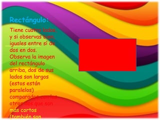 Rectángulo: Tiene cuatro lados, y si observas bien, iguales entre sí de dos en dos. Observa la imagen del rectángulo arriba, dos de sus lados son largos (estos están paralelos) comparados con los otros dos que son más cortos (también son paralelos).
