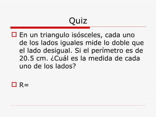 Quiz En un triangulo isósceles, cada uno de los lados iguales mide lo doble que el lado desigual. Si el perímetro es de 20.5 cm. ¿Cuál es la medida de cada uno de los lados? R= 