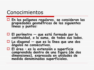 Conocimientos  En los polígonos regulares, se consideran las propiedades geométricas de las siguientes líneas y puntos: El perímetro — que está formado por la continuidad, o la suma, de todos sus lados. La diagonal — que es la línea que une dos ángulos no consecutivos. El área – es la extensión o superficie comprendida dentro de una figura (de dos dimensiones), expresada en unidades de medida denominadas superficiales.   