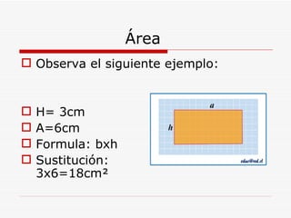 Área  Observa el siguiente ejemplo: H= 3cm A=6cm Formula: bxh  Sustitución:  3x6=18cm² 