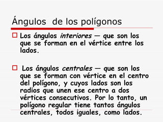 Ángulos  de los polígonos  Los ángulos  interiores  — que son los que se forman en el vértice entre los lados. Los ángulos  centrales  — que son los que se forman con vértice en el centro del polígono, y cuyos lados son los radios que unen ese centro a dos vértices consecutivos. Por lo tanto, un polígono regular tiene tantos ángulos centrales, todos iguales, como lados. 