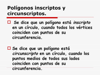 Polígonos inscriptos y circunscriptos.   Se dice que un polígono está  inscripto  en un círculo, cuando todos los vértices coinciden con puntos de su circunferencia. Se dice que un polígono está  circunscripto  en un círculo, cuando los puntos medios de todos sus lados coinciden con puntos de su circunferencia. 