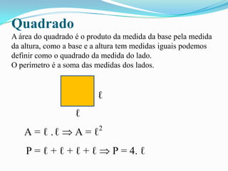 Quadrado
A área do quadrado é o produto da medida da base pela medida
da altura, como a base e a altura tem medidas iguais podemos
definir como o quadrado da medida do lado.
O perímetro é a soma das medidas dos lados.
ℓ
ℓ
A = ℓ .ℓ A = ℓ2
P = ℓ + ℓ + ℓ + ℓ P = 4. ℓ
 
