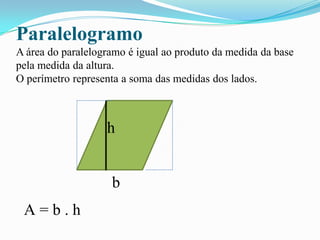 Paralelogramo
A área do paralelogramo é igual ao produto da medida da base
pela medida da altura.
O perímetro representa a soma das medidas dos lados.
h
b
A = b . h
 
