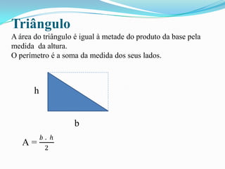 Triângulo
A área do triângulo é igual à metade do produto da base pela
medida da altura.
O perímetro é a soma da medida dos seus lados.
h
b
A =
𝑏 . ℎ
2
 