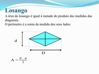 Losango
A área do losango é igual à metade do produto das medidas das
diagonais.
O perímetro é a soma da medida dos seus lados.
d
D
A =
𝐷 . 𝑑
2
 