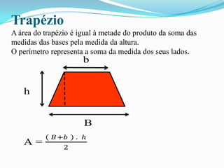 Trapézio
A área do trapézio é igual à metade do produto da soma das
medidas das bases pela medida da altura.
O perímetro representa a soma da medida dos seus lados.
b
h
B
A =
𝐵+𝑏 . ℎ
2
 