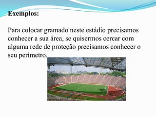 Exemplos:
Para colocar gramado neste estádio precisamos
conhecer a sua área, se quisermos cercar com
alguma rede de proteção precisamos conhecer o
seu perímetro.
 